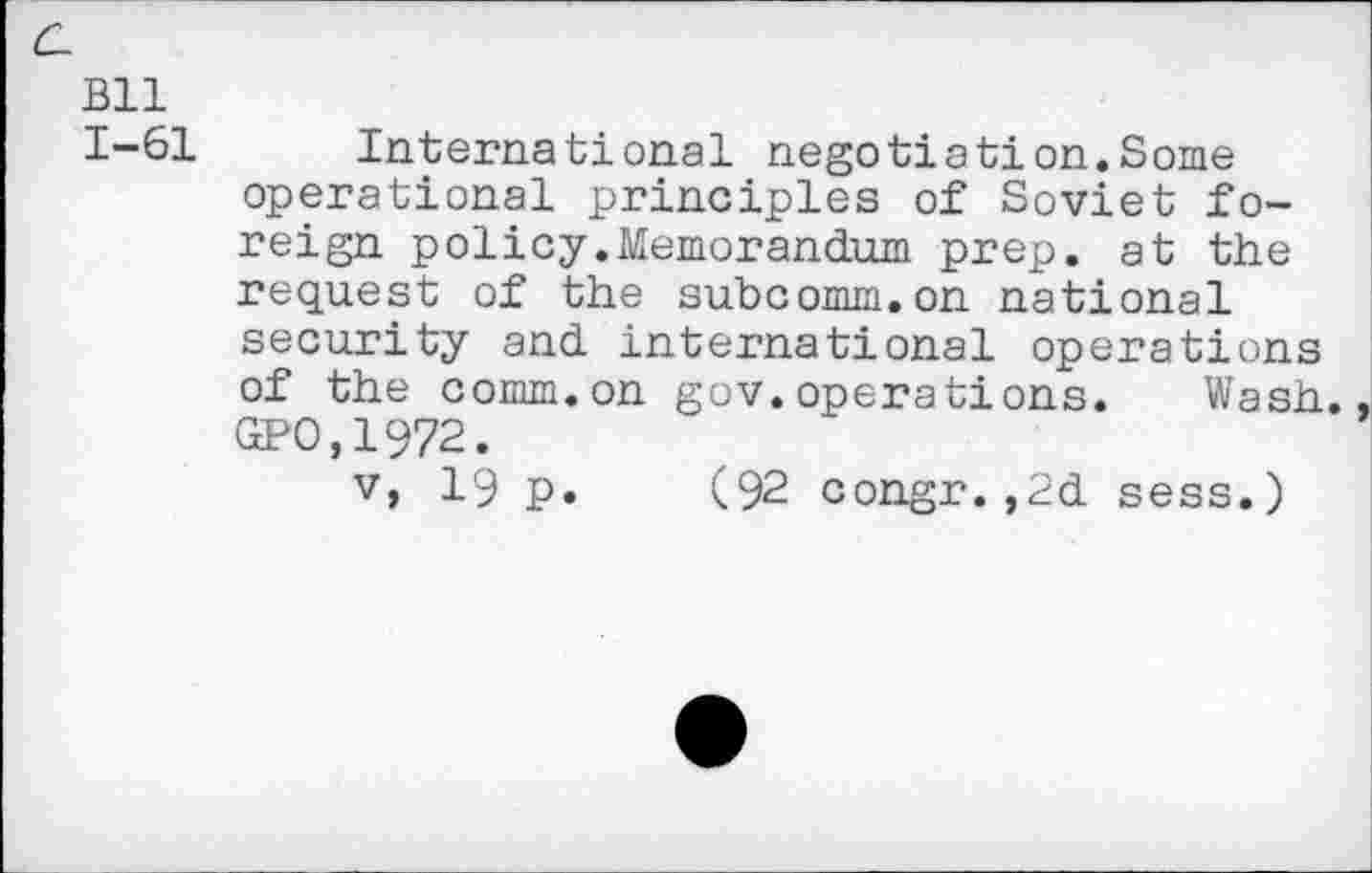 ﻿c_
Bll
1-61 International negotiation.Some operational principles of Soviet foreign policy.Memorandum prep, at the request of the subcomm.on national security and international operations of the comm.on gov.operations. Wash. GPO.1972.
v, 19 p. (92 congr.,2d sess.)